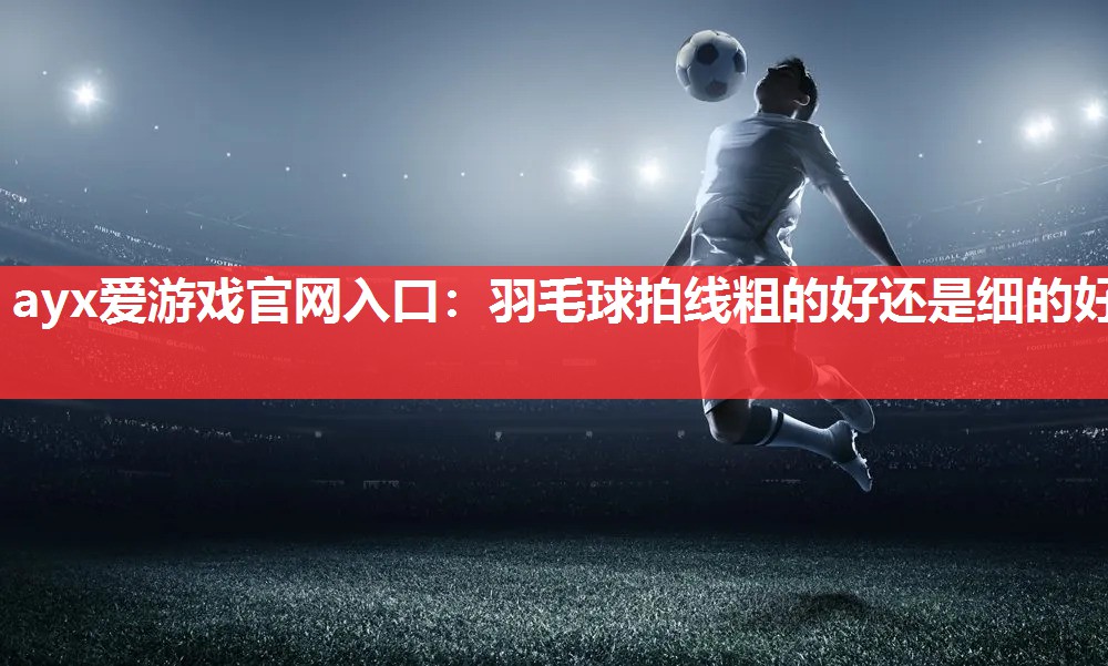 ayx爱游戏官网入口：羽毛球拍线粗的好还是细的好