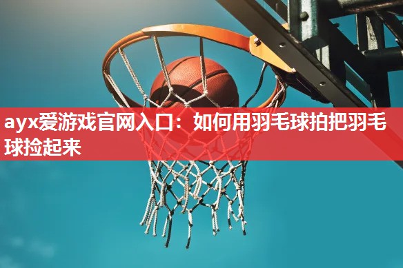 ayx爱游戏官网入口：如何用羽毛球拍把羽毛球捡起来