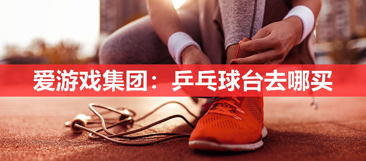 爱游戏集团：乒乓球台去哪买