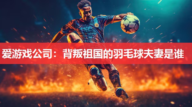 背叛祖国的羽毛球夫妻是谁 背叛祖国的羽毛球夫妻是谁